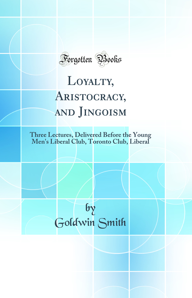 Loyalty, Aristocracy, and Jingoism: Three Lectures, Delivered Before the Young Men's Liberal Club, Toronto Club, Liberal (Classic Reprint)