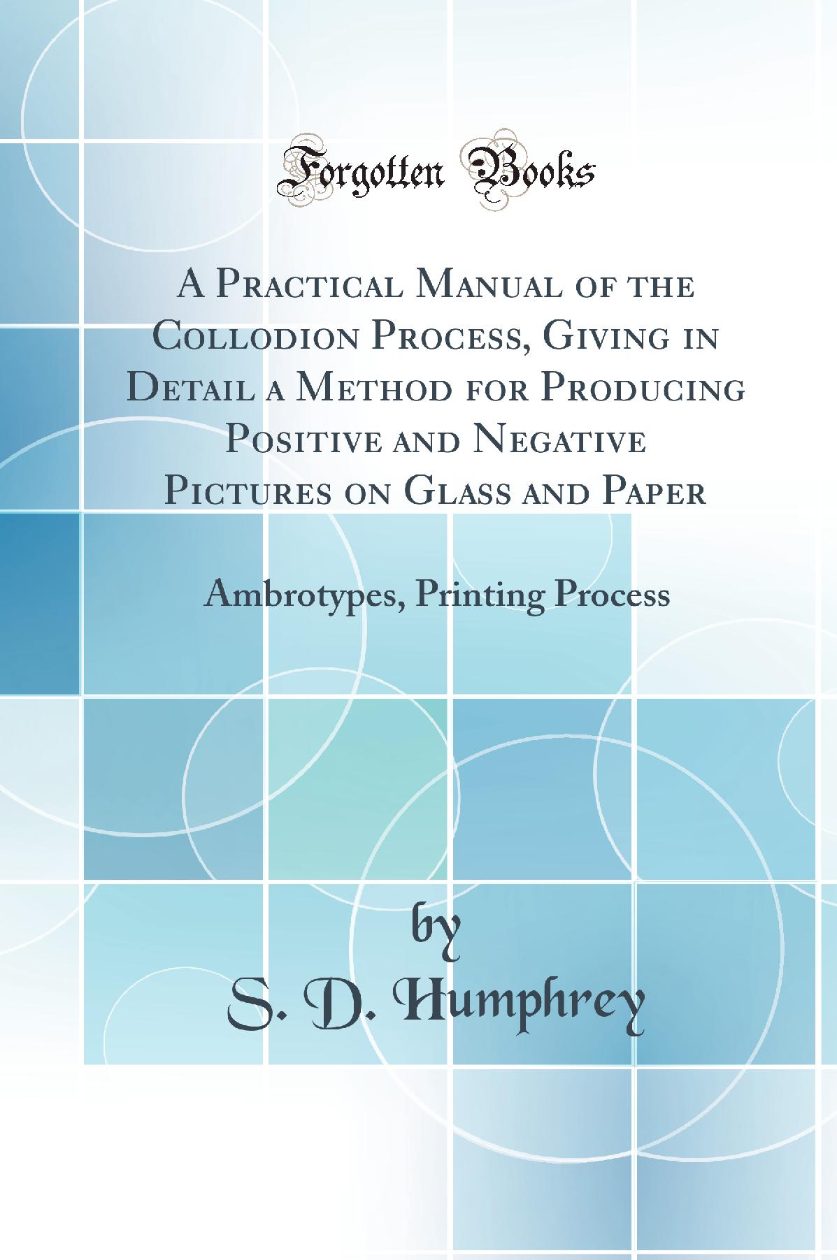 A Practical Manual of the Collodion Process, Giving in Detail a Method for Producing Positive and Negative Pictures on Glass and Paper: Ambrotypes, Printing Process (Classic Reprint)