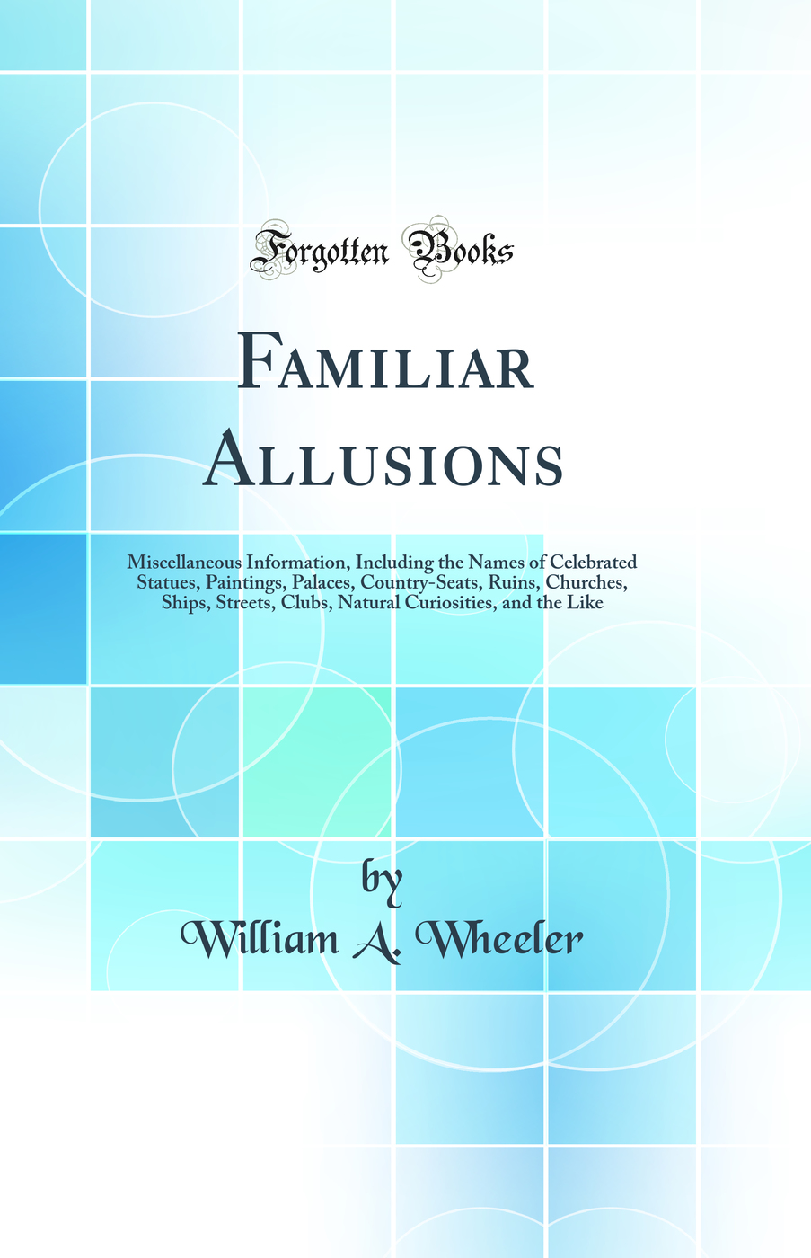 Familiar Allusions: Miscellaneous Information, Including the Names of Celebrated Statues, Paintings, Palaces, Country-Seats, Ruins, Churches, Ships, Streets, Clubs, Natural Curiosities, and the Like (Classic Reprint)