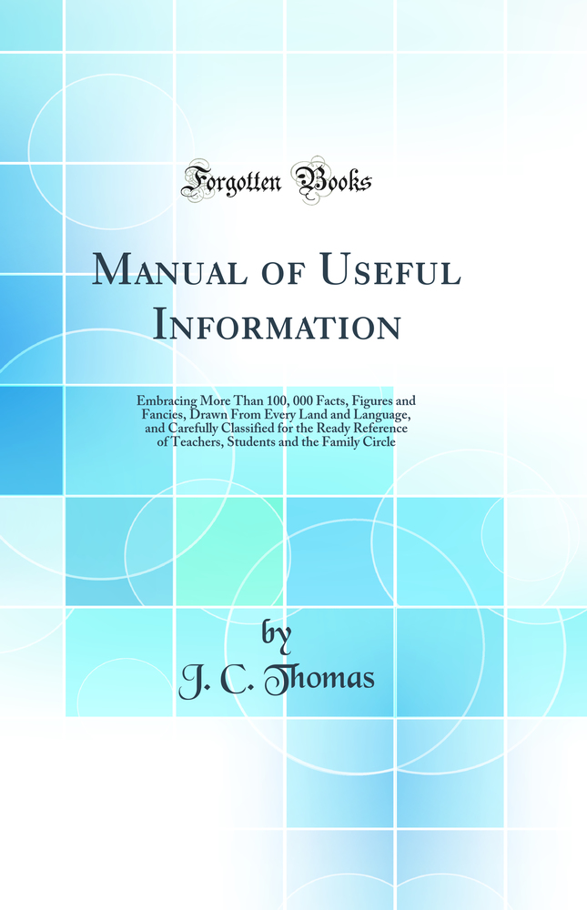 Manual of Useful Information: Embracing More Than 100, 000 Facts, Figures and Fancies, Drawn From Every Land and Language, and Carefully Classified for the Ready Reference of Teachers, Students and the Family Circle (Classic Reprint)