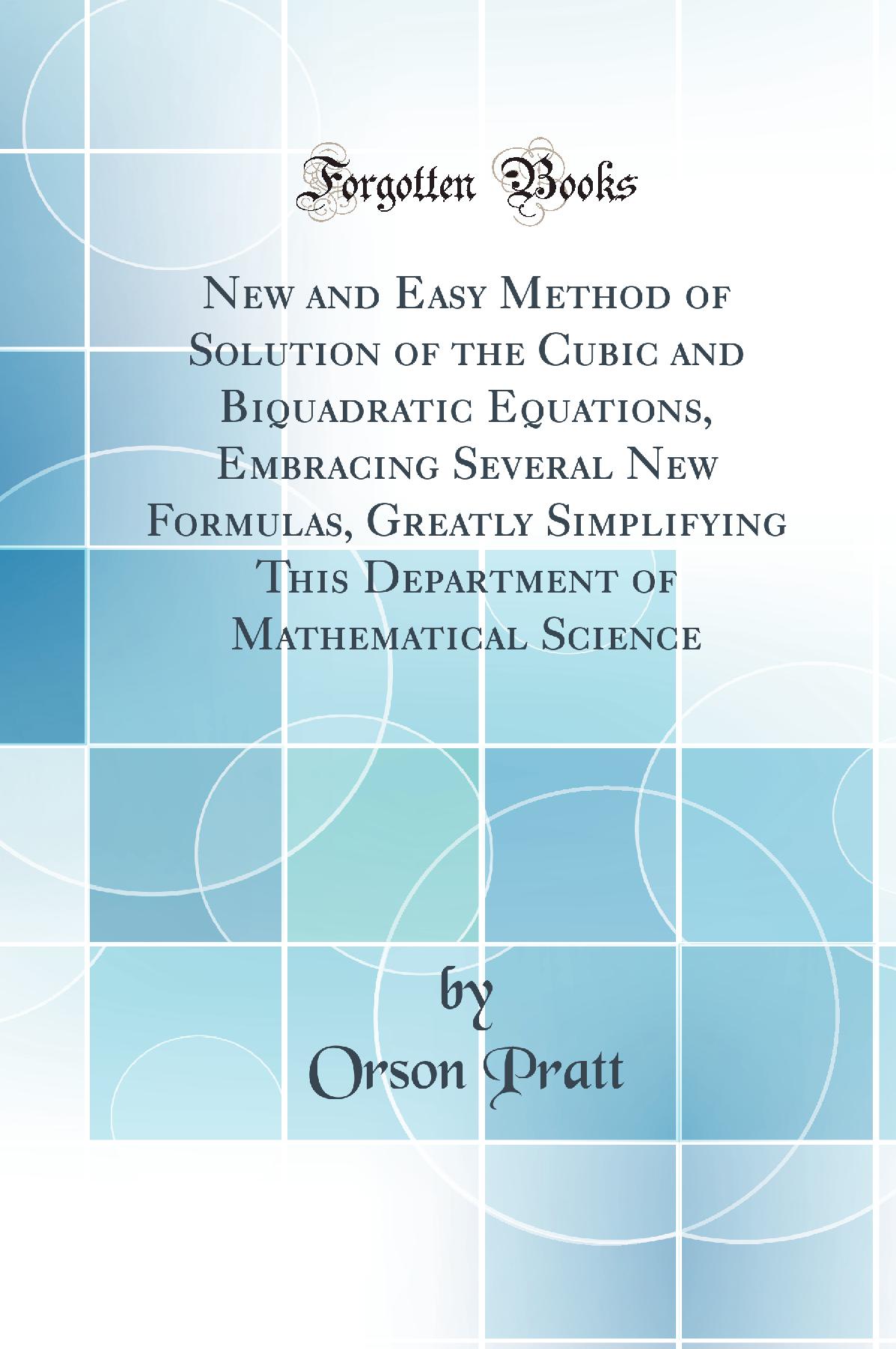 New and Easy Method of Solution of the Cubic and Biquadratic Equations, Embracing Several New Formulas, Greatly Simplifying This Department of Mathematical Science (Classic Reprint)