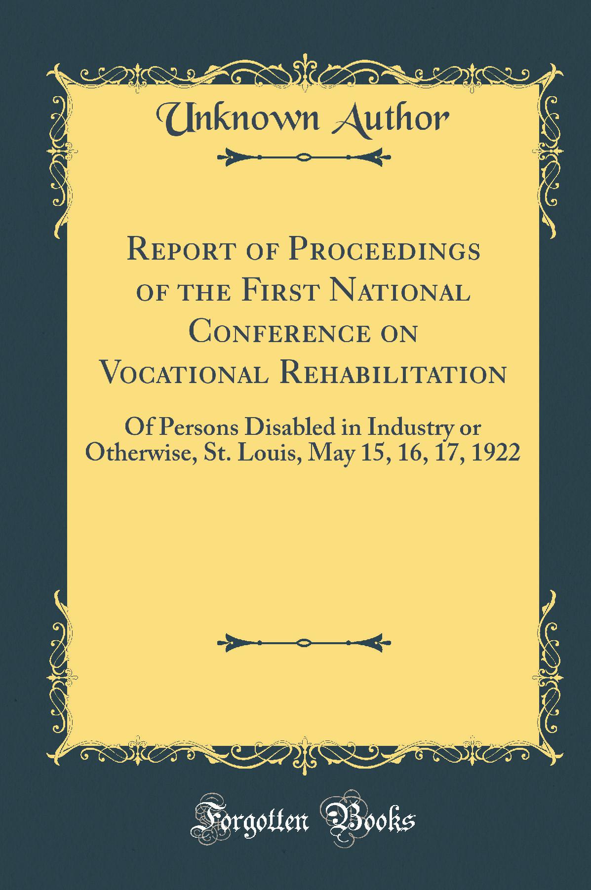 Report of Proceedings of the First National Conference on Vocational Rehabilitation: Of Persons Disabled in Industry or Otherwise, St. Louis, May 15, 16, 17, 1922 (Classic Reprint)