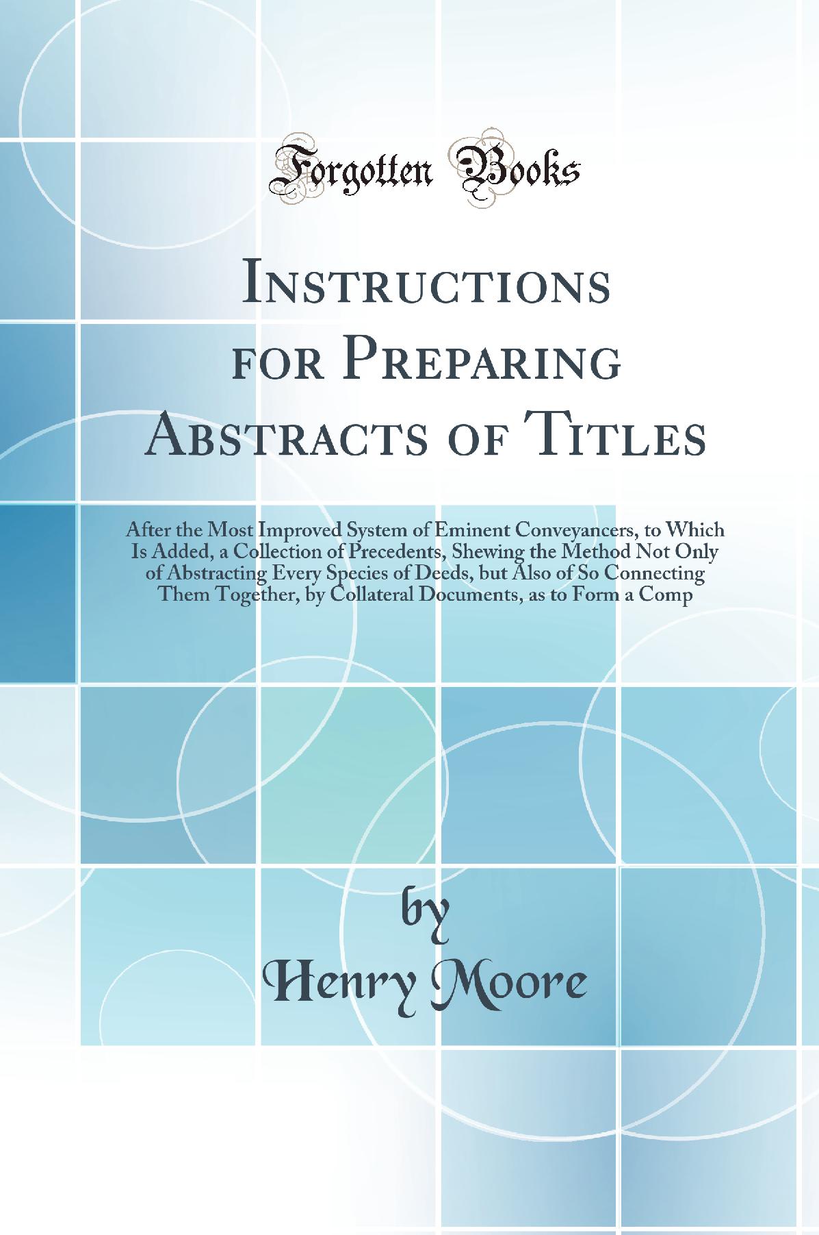 Instructions for Preparing Abstracts of Titles: After the Most Improved System of Eminent Conveyancers, to Which Is Added, a Collection of Precedents, Shewing the Method Not Only of Abstracting Every Species of Deeds, but Also of So Connecting Them Togeth