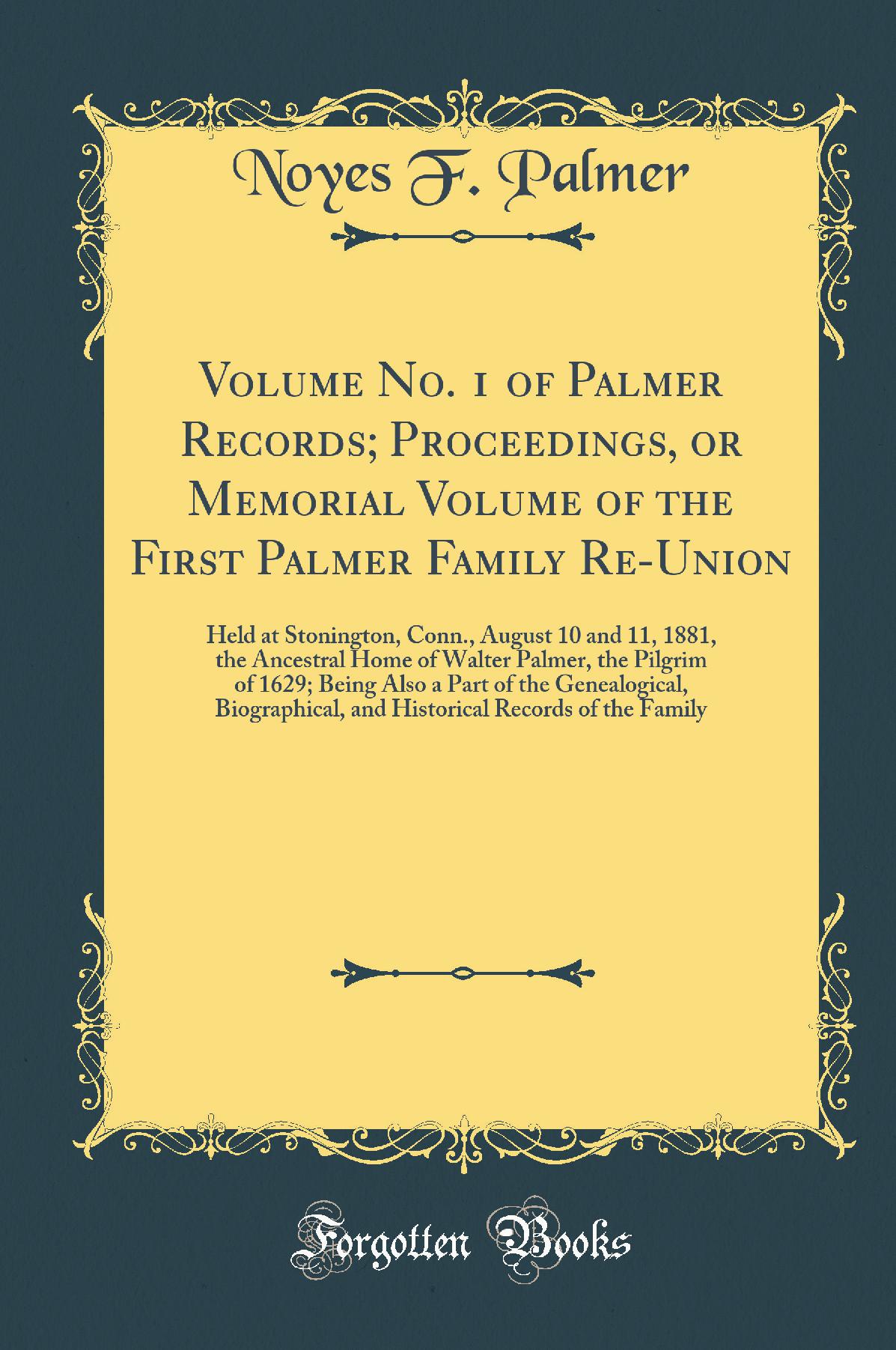 Volume No. 1 of Palmer Records; Proceedings, or Memorial Volume of the First Palmer Family Re-Union: Held at Stonington, Conn., August 10 and 11, 1881, the Ancestral Home of Walter Palmer, the Pilgrim of 1629; Being Also a Part of the Genealogical, B