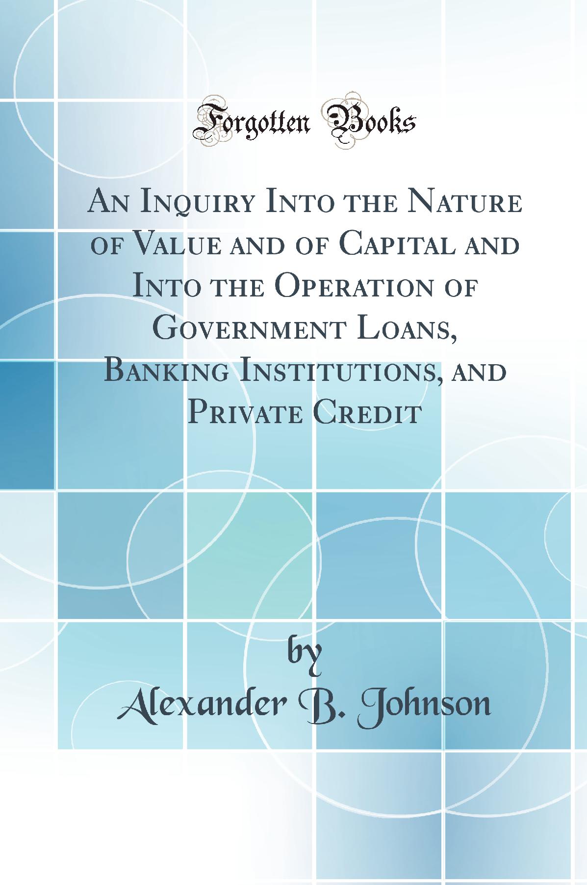 An Inquiry Into the Nature of Value and of Capital and Into the Operation of Government Loans, Banking Institutions, and Private Credit (Classic Reprint)