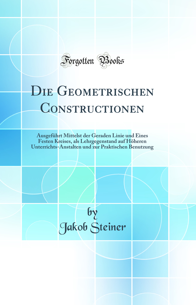 Die Geometrischen Constructionen: Ausgeführt Mittelst der Geraden Linie und Eines Festen Kreises, als Lehrgegenstand auf Höheren Unterrichts-Anstalten und zur Praktischen Benutzung (Classic Reprint)