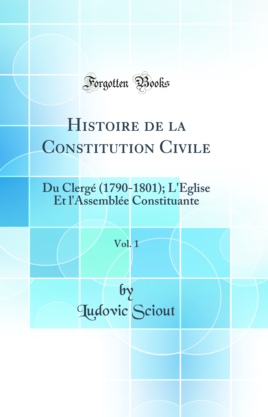 Histoire de la Constitution Civile, Vol. 1: Du Clergé (1790-1801); L''Église Et l''Assemblée Constituante (Classic Reprint)