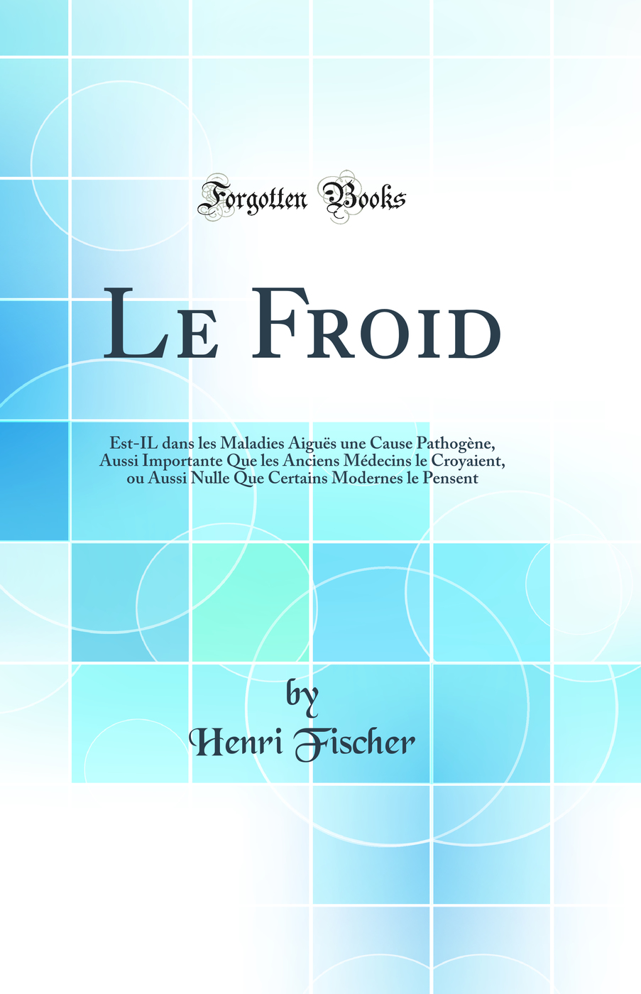 Le Froid: Est-IL dans les Maladies Aiguës une Cause Pathogène, Aussi Importante Que les Anciens Médecins le Croyaient, ou Aussi Nulle Que Certains Modernes le Pensent (Classic Reprint)