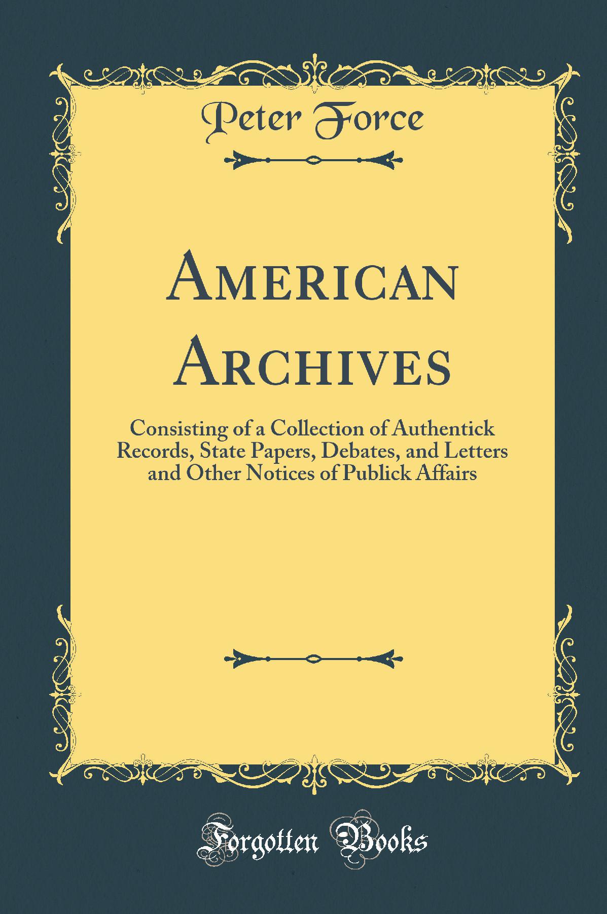 American Archives: Consisting of a Collection of Authentick Records, State Papers, Debates, and Letters and Other Notices of Publick Affairs (Classic Reprint)