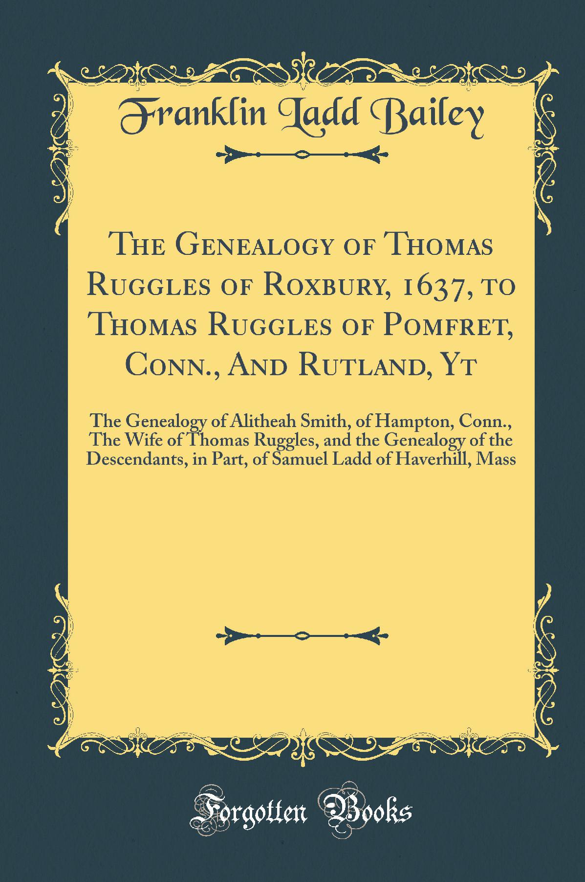 The Genealogy of Thomas Ruggles of Roxbury, 1637, to Thomas Ruggles of Pomfret, Conn., And Rutland, Yt: The Genealogy of Alitheah Smith, of Hampton, Conn., The Wife of Thomas Ruggles, and the Genealogy of the Descendants, in Part, of Samuel Ladd of H