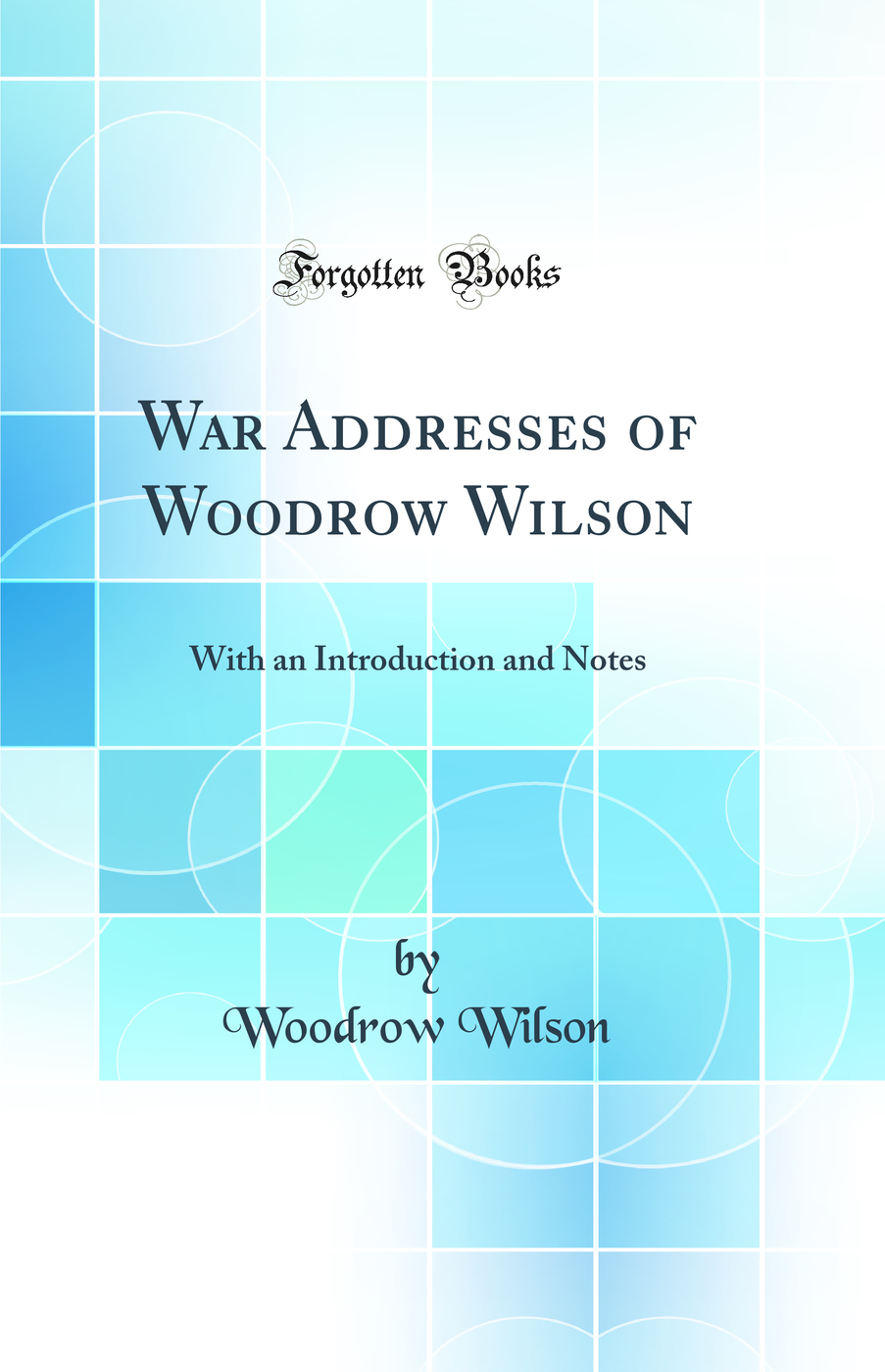 War Addresses of Woodrow Wilson: With an Introduction and Notes (Classic Reprint)