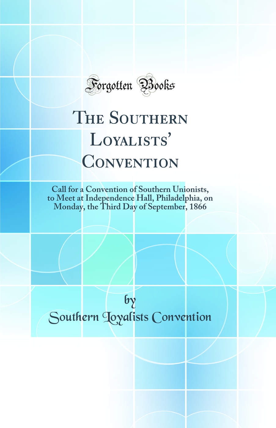The Southern Loyalists' Convention: Call for a Convention of Southern Unionists, to Meet at Independence Hall, Philadelphia, on Monday, the Third Day of September, 1866 (Classic Reprint)
