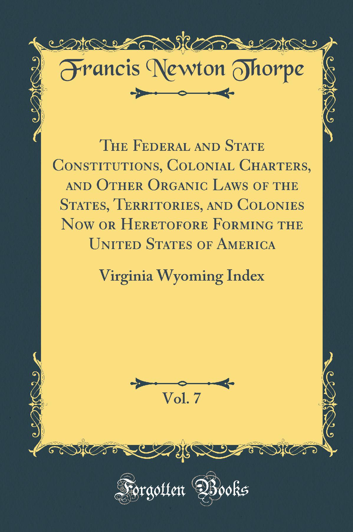 The Federal and State Constitutions, Colonial Charters, and Other Organic Laws of the States, Territories, and Colonies Now or Heretofore Forming the United States of America, Vol. 7: Virginia Wyoming Index (Classic Reprint)