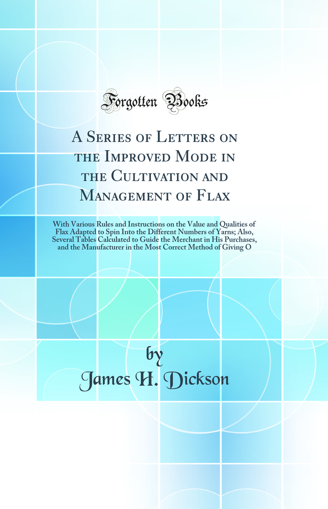 A Series of Letters on the Improved Mode in the Cultivation and Management of Flax: With Various Rules and Instructions on the Value and Qualities of Flax Adapted to Spin Into the Different Numbers of Yarns; Also, Several Tables Calculated to Guide the Me