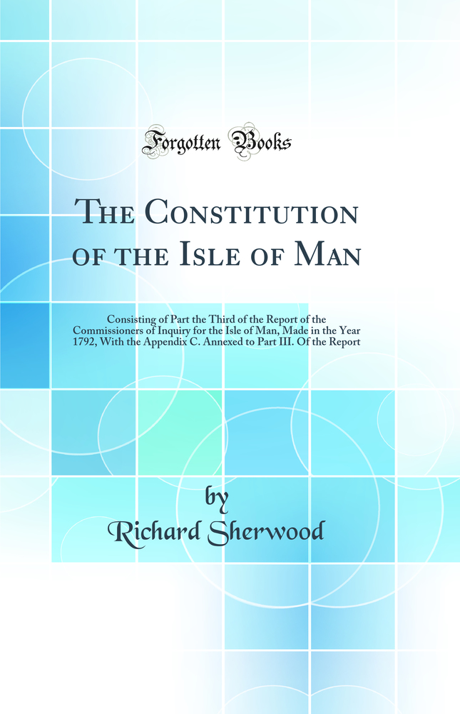 The Constitution of the Isle of Man: Consisting of Part the Third of the Report of the Commissioners of Inquiry for the Isle of Man, Made in the Year 1792, With the Appendix C. Annexed to Part III. Of the Report (Classic Reprint)