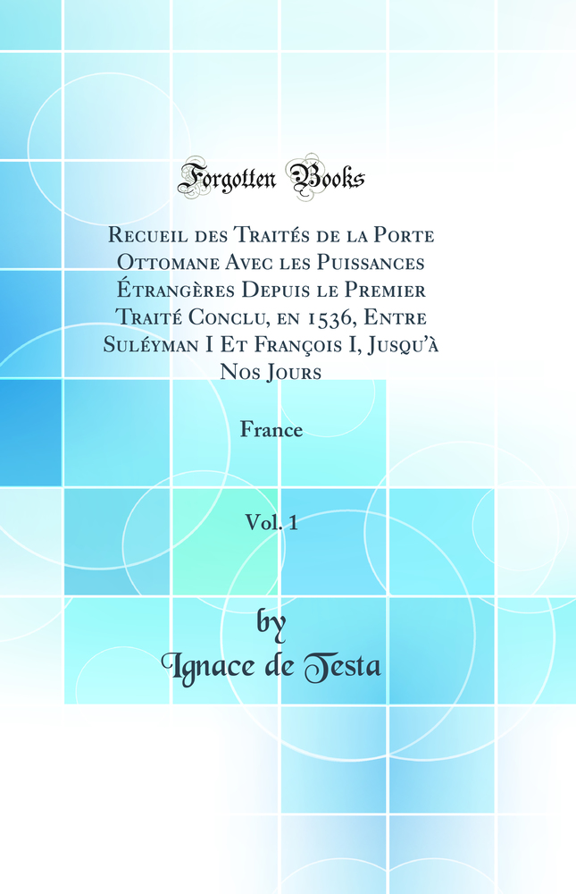 Recueil des Traités de la Porte Ottomane Avec les Puissances Étrangères Depuis le Premier Traité Conclu, en 1536, Entre Suléyman I Et François I, Jusqu''à Nos Jours, Vol. 1: France (Classic Reprint)
