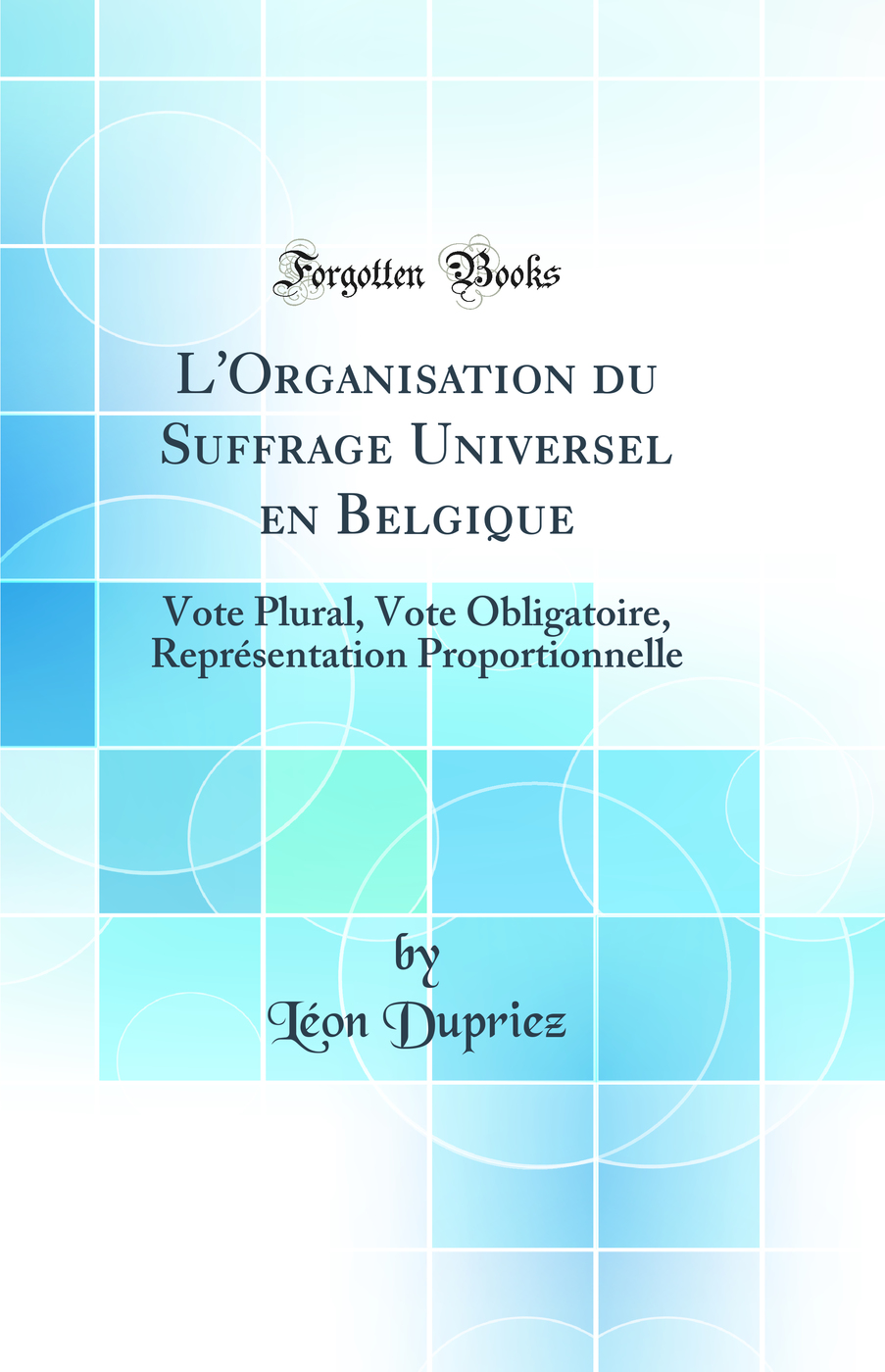 L''Organisation du Suffrage Universel en Belgique: Vote Plural, Vote Obligatoire, Représentation Proportionnelle (Classic Reprint)