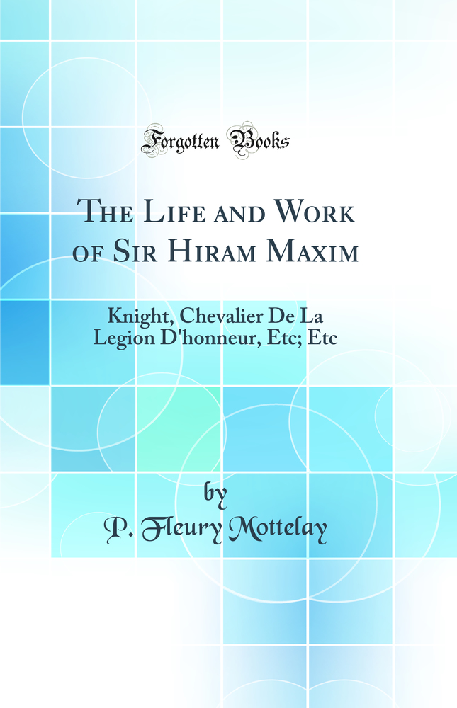 The Life and Work of Sir Hiram Maxim: Knight, Chevalier De La Legion D'honneur, Etc; Etc (Classic Reprint)