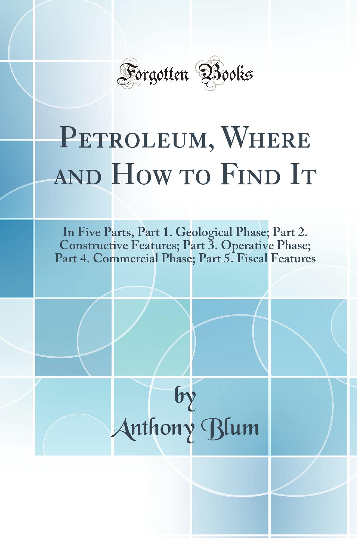 Petroleum, Where and How to Find It: In Five Parts, Part 1. Geological Phase; Part 2. Constructive Features; Part 3. Operative Phase; Part 4. Commercial Phase; Part 5. Fiscal Features (Classic Reprint)