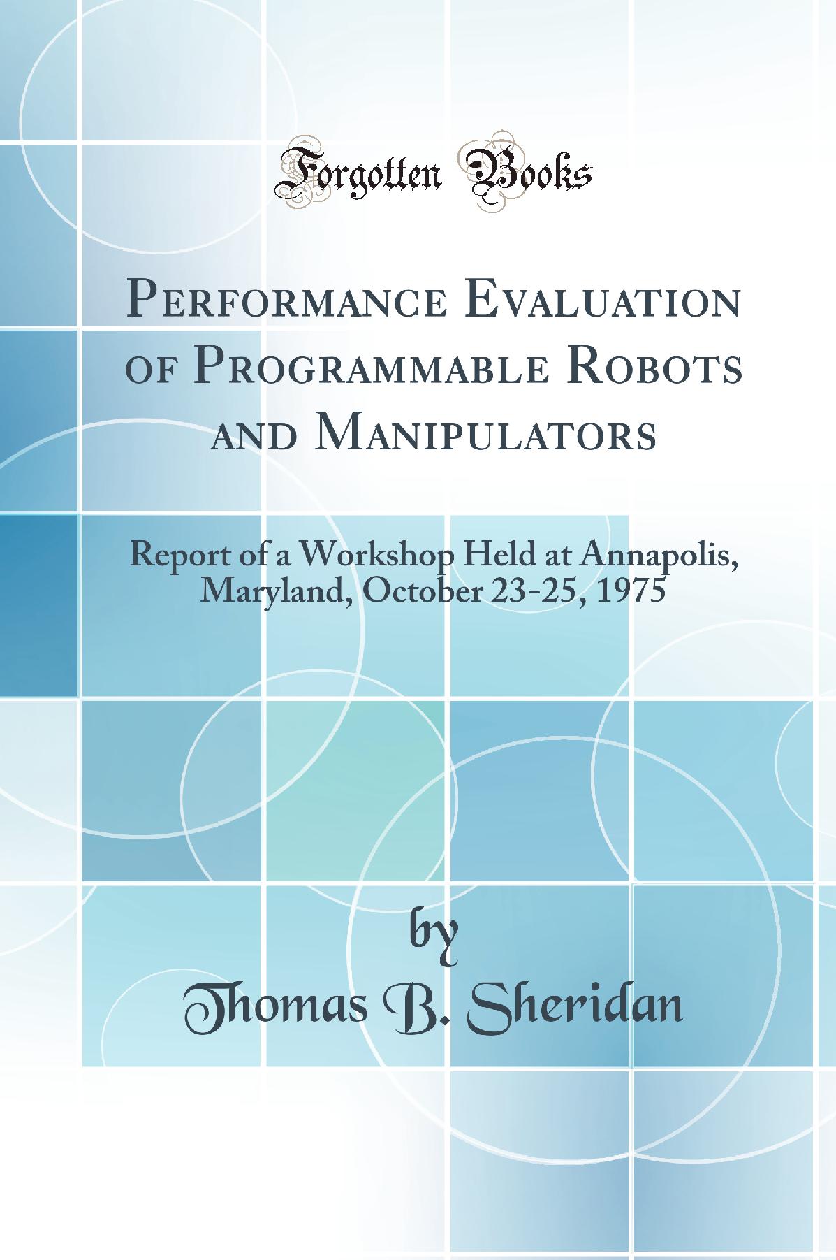Performance Evaluation of Programmable Robots and Manipulators: Report of a Workshop Held at Annapolis, Maryland, October 23-25, 1975 (Classic Reprint)