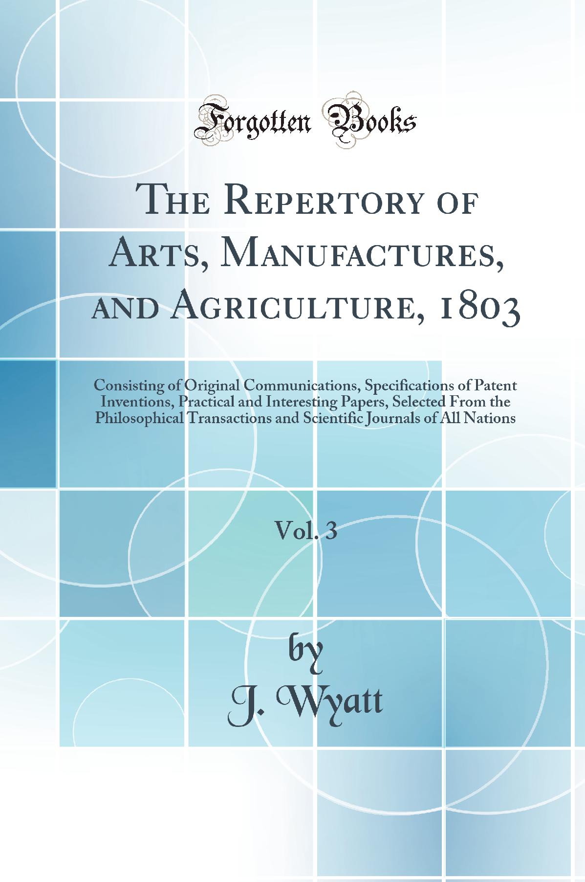 The Repertory of Arts, Manufactures, and Agriculture, 1803, Vol. 3: Consisting of Original Communications, Specifications of Patent Inventions, Practical and Interesting Papers, Selected From the Philosophical Transactions and Scientific Journals of All N