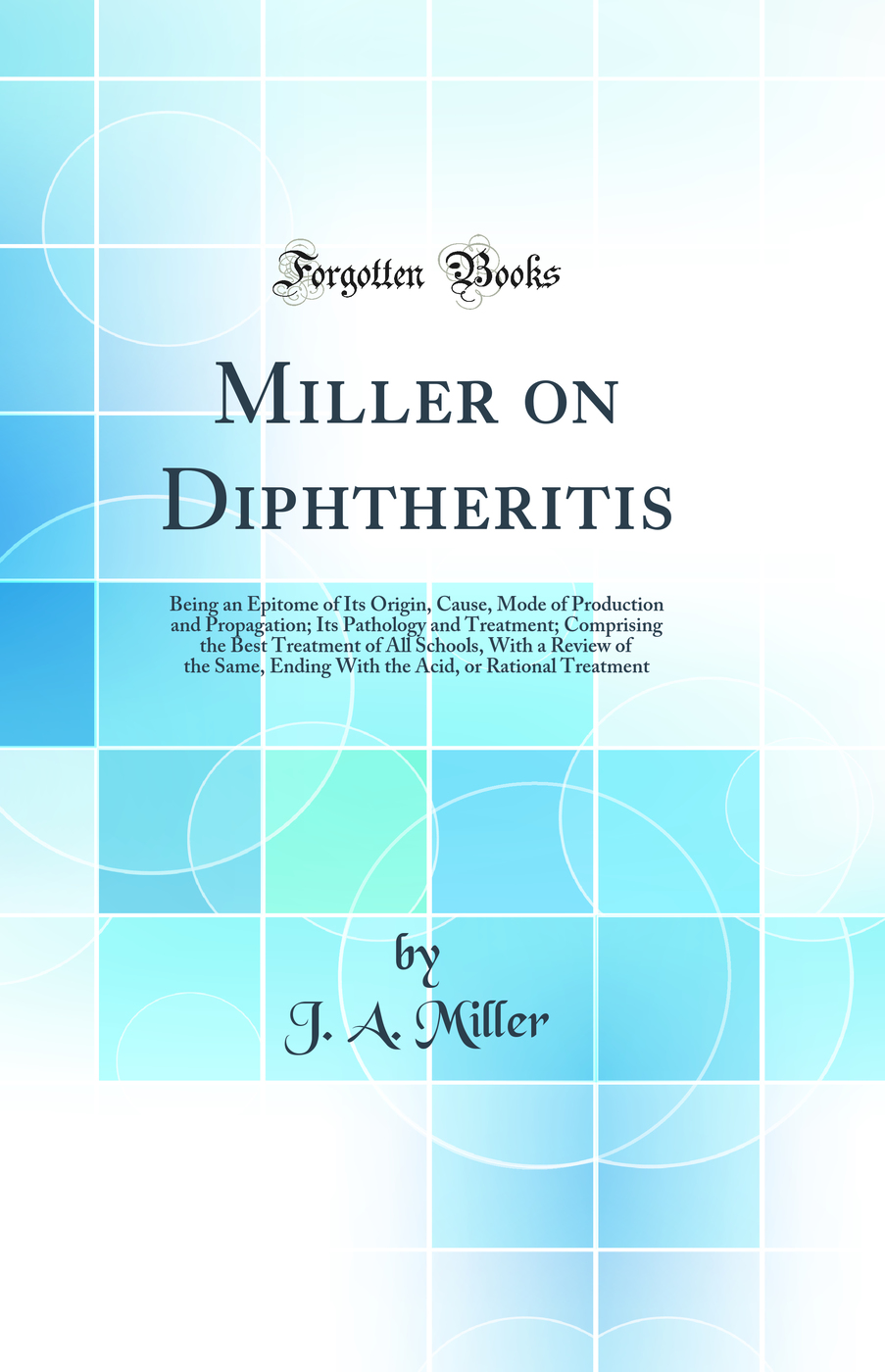Miller on Diphtheritis: Being an Epitome of Its Origin, Cause, Mode of Production and Propagation; Its Pathology and Treatment; Comprising the Best Treatment of All Schools, With a Review of the Same, Ending With the Acid, or Rational Treatment