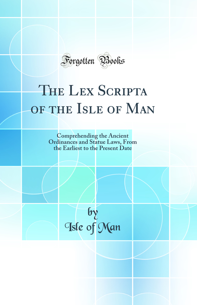 The Lex Scripta of the Isle of Man: Comprehending the Ancient Ordinances and Statue Laws, From the Earliest to the Present Date (Classic Reprint)