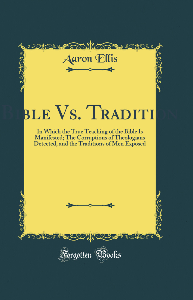 Bible Vs. Tradition: In Which the True Teaching of the Bible Is Manifested; The Corruptions of Theologians Detected, and the Traditions of Men Exposed (Classic Reprint)