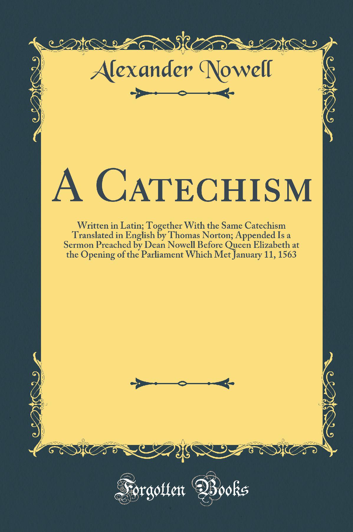 A Catechism: Written in Latin; Together With the Same Catechism Translated in English by Thomas Norton; Appended Is a Sermon Preached by Dean Nowell Before Queen Elizabeth at the Opening of the Parliament Which Met January 11, 1563 (Classic Reprint)