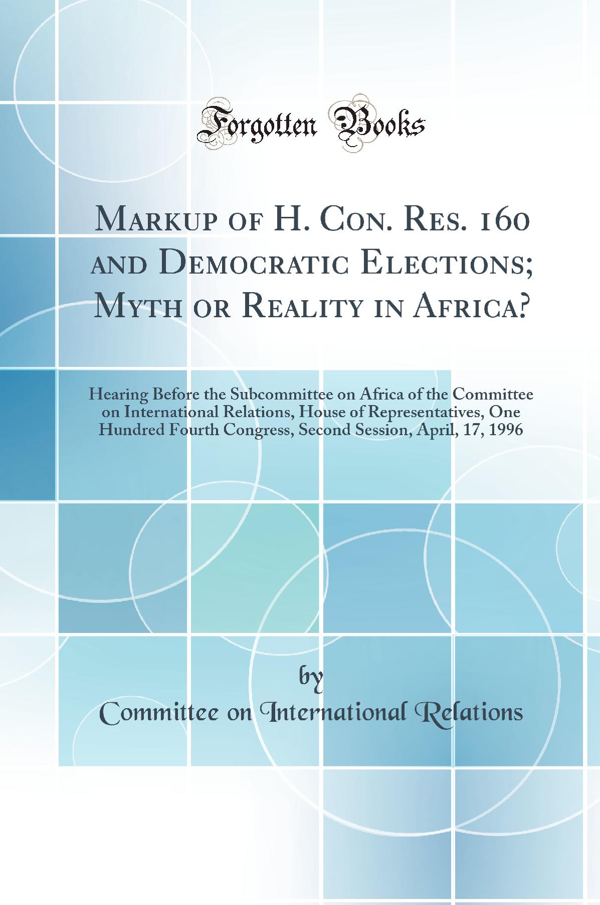 Markup of H. Con. Res. 160 and Democratic Elections; Myth or Reality in Africa?: Hearing Before the Subcommittee on Africa of the Committee on International Relations, House of Representatives, One Hundred Fourth Congress, Second Session, April, 17, 1996