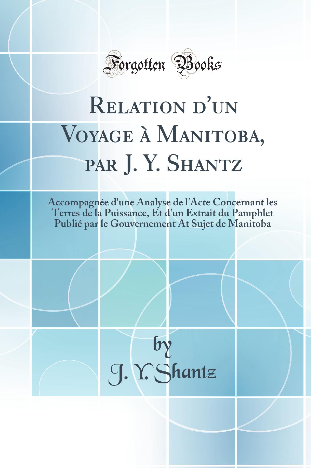 Relation d'un Voyage à Manitoba, par J. Y. Shantz: Accompagnée d'une Analyse de l'Acte Concernant les Terres de la Puissance, Et d'un Extrait du Pamphlet Publié par le Gouvernement At Sujet de Manitoba (Classic Reprint)