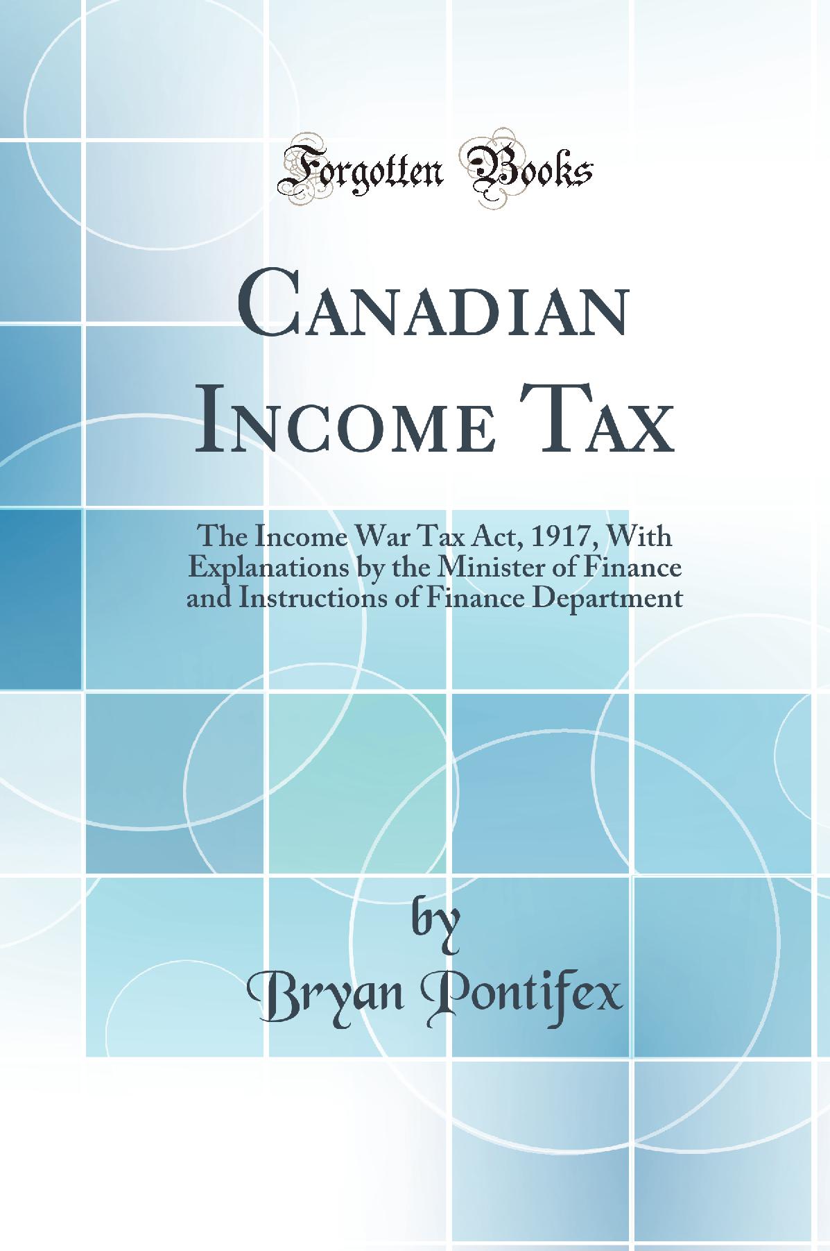 Canadian Income Tax: The Income War Tax Act, 1917, With Explanations by the Minister of Finance and Instructions of Finance Department (Classic Reprint)