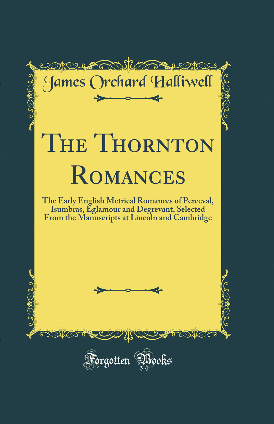The Thornton Romances: The Early English Metrical Romances of Perceval, Isumbras, Eglamour and Degrevant, Selected From the Manuscripts at Lincoln and Cambridge (Classic Reprint)