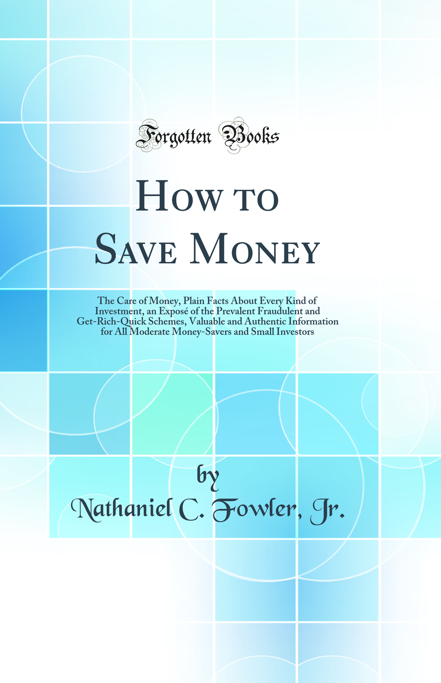 How to Save Money: The Care of Money, Plain Facts About Every Kind of Investment, an Exposé of the Prevalent Fraudulent and Get-Rich-Quick Schemes, Valuable and Authentic Information for All Moderate Money-Savers and Small Investors (Classic Reprint)