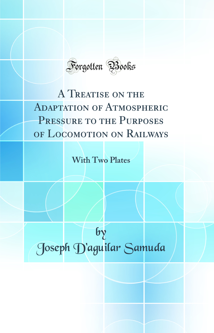 A Treatise on the Adaptation of Atmospheric Pressure to the Purposes of Locomotion on Railways: With Two Plates (Classic Reprint)