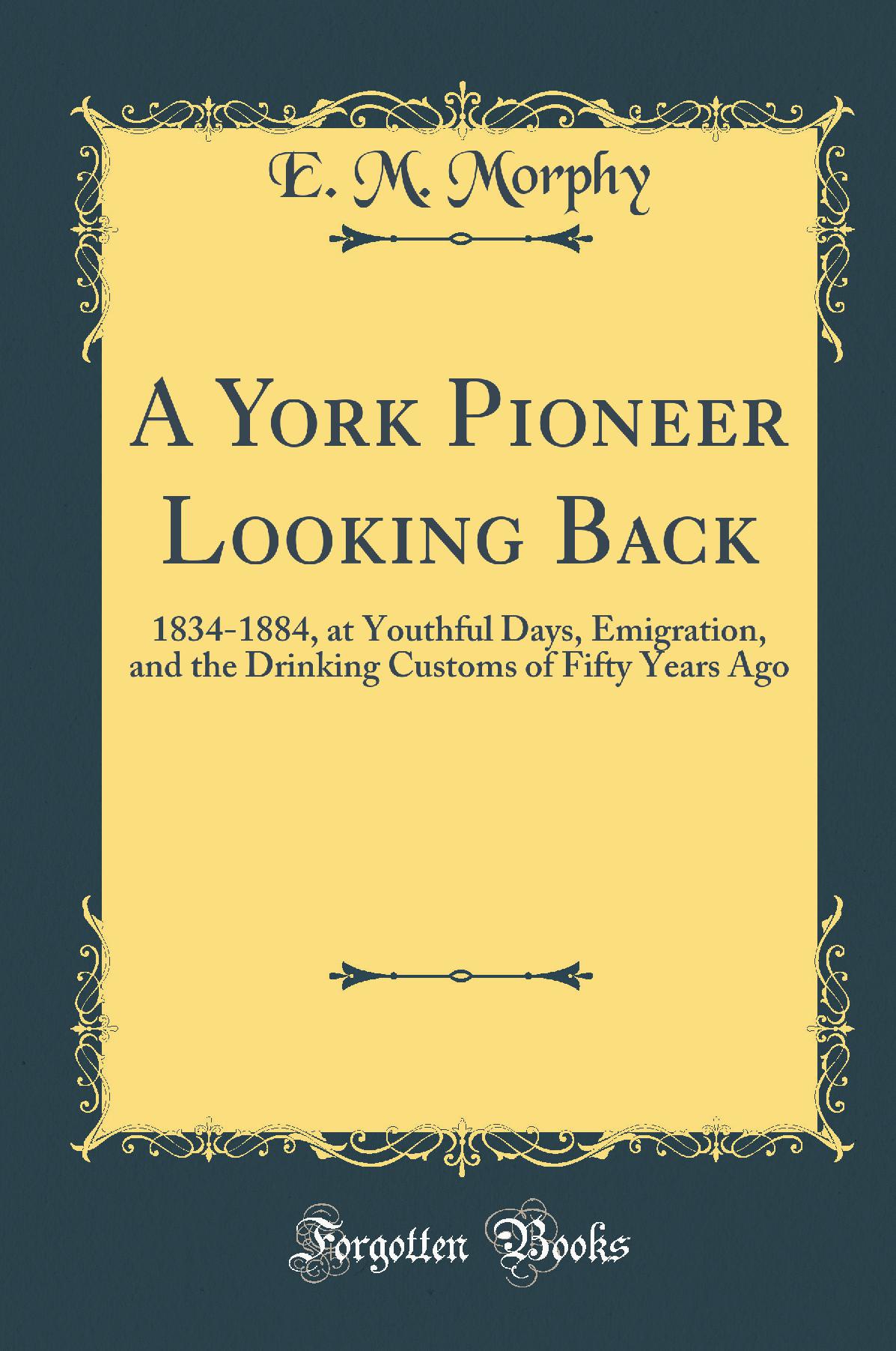 A York Pioneer Looking Back: 1834-1884, at Youthful Days, Emigration, and the Drinking Customs of Fifty Years Ago (Classic Reprint)