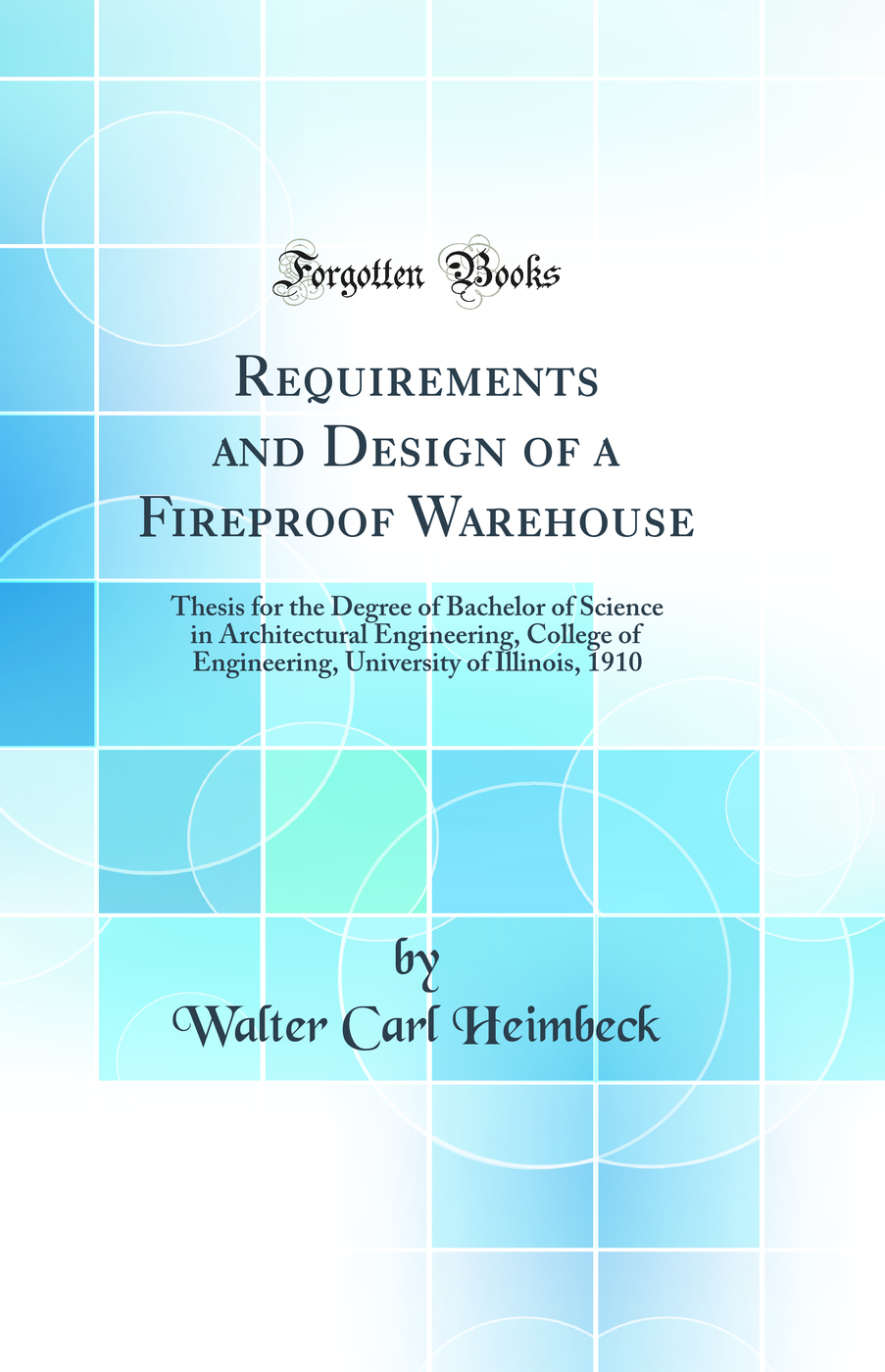 Requirements and Design of a Fireproof Warehouse: Thesis for the Degree of Bachelor of Science in Architectural Engineering, College of Engineering, University of Illinois, 1910 (Classic Reprint)