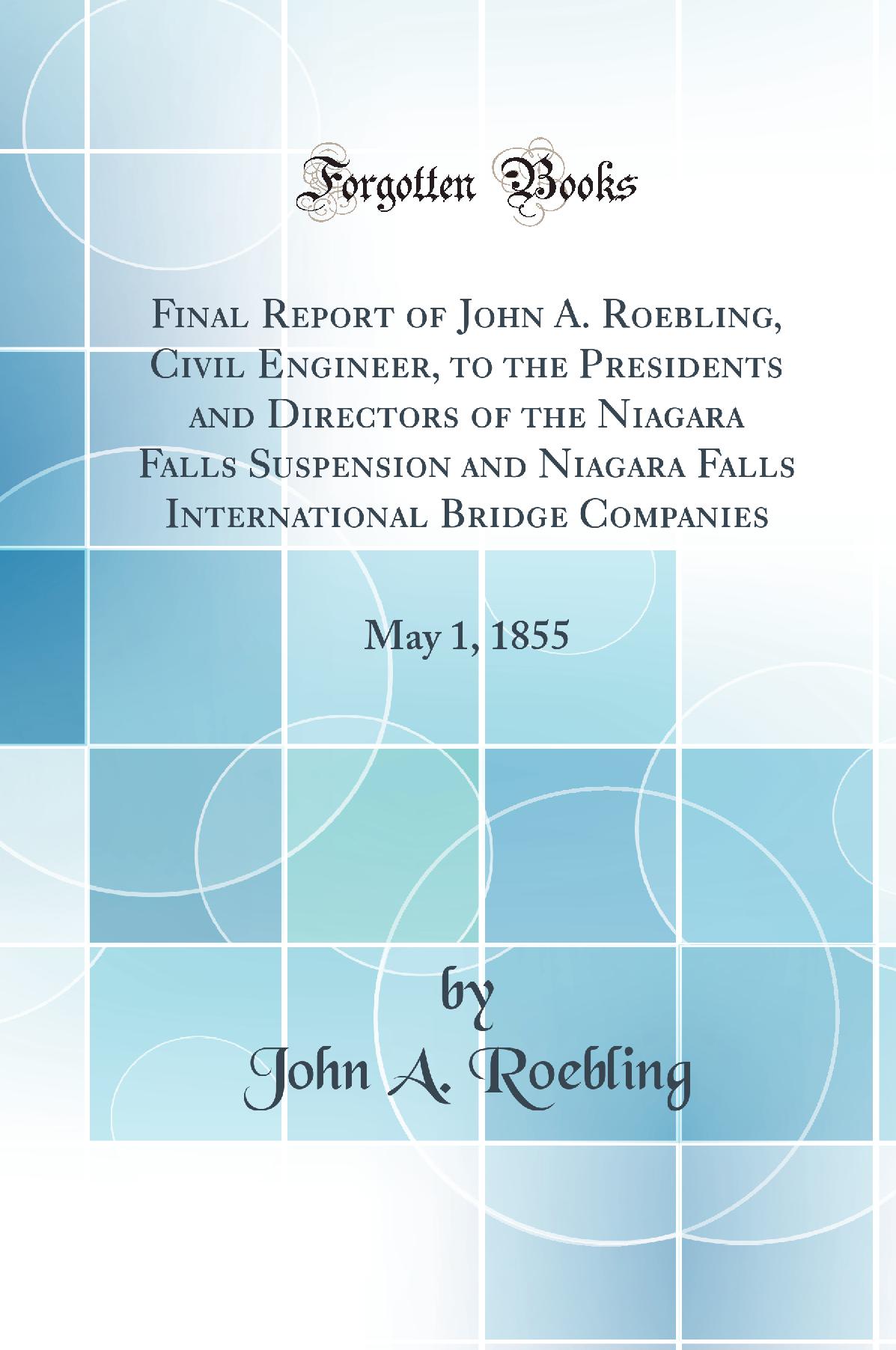 Final Report of John A. Roebling, Civil Engineer, to the Presidents and Directors of the Niagara Falls Suspension and Niagara Falls International Bridge Companies: May 1, 1855 (Classic Reprint)