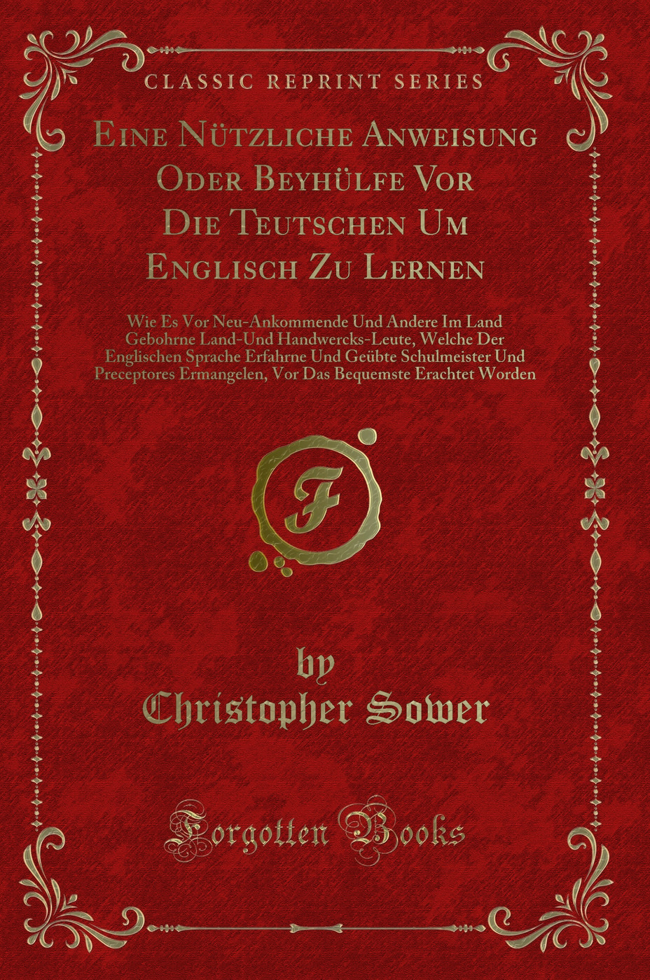 Eine Nützliche Anweisung Oder Beyhülfe Vor Die Teutschen Um Englisch Zu Lernen: Wie Es Vor Neu-Ankommende Und Andere Im Land Gebohrne Land-Und Handwercks-Leute, Welche Der Englischen Sprache Erfahrne Und Geübte Schulmeister Und Preceptores Ermangelen,