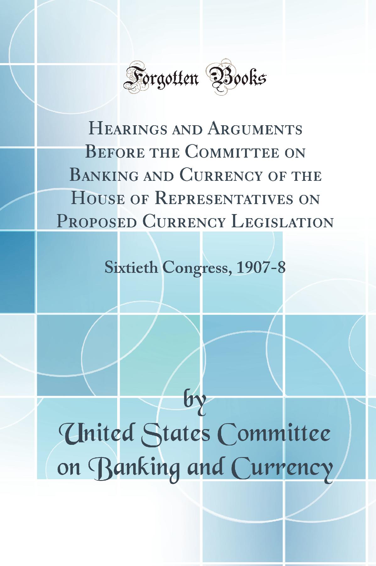 Hearings and Arguments Before the Committee on Banking and Currency of the House of Representatives on Proposed Currency Legislation: Sixtieth Congress, 1907-8 (Classic Reprint)