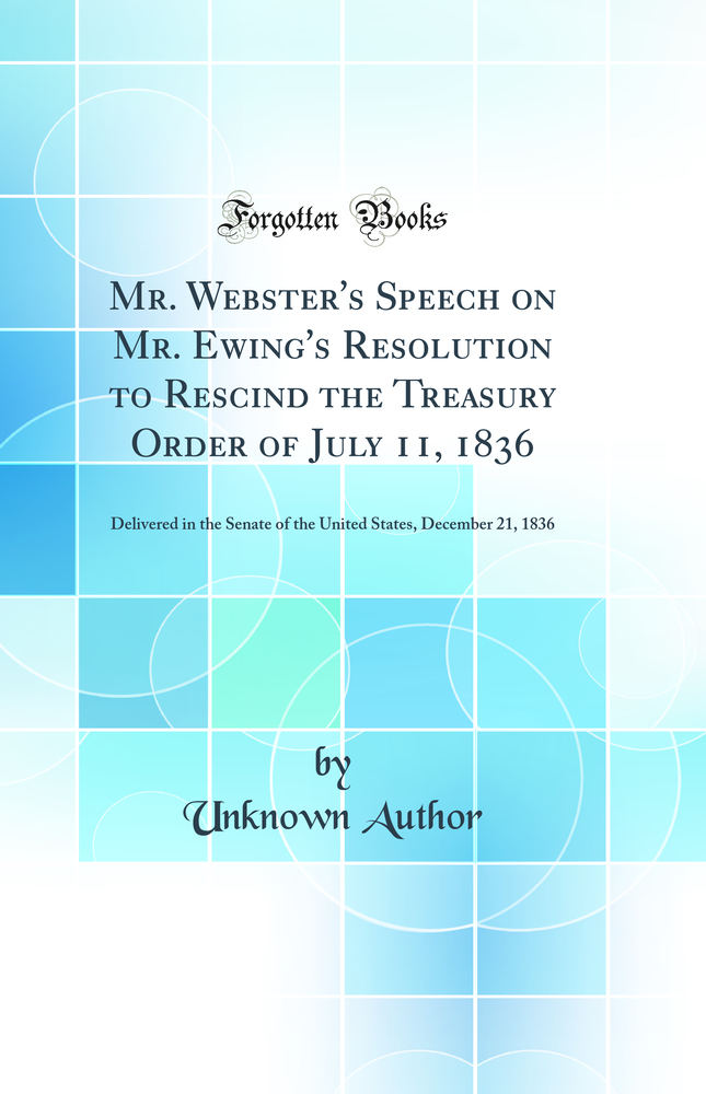 Mr. Webster's Speech on Mr. Ewing's Resolution to Rescind the Treasury Order of July 11, 1836: Delivered in the Senate of the United States, December 21, 1836 (Classic Reprint)
