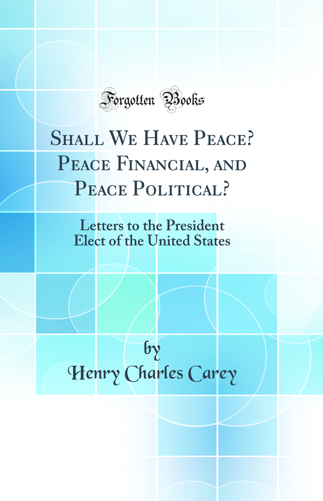 Shall We Have Peace? Peace Financial, and Peace Political?: Letters to the President Elect of the United States (Classic Reprint)