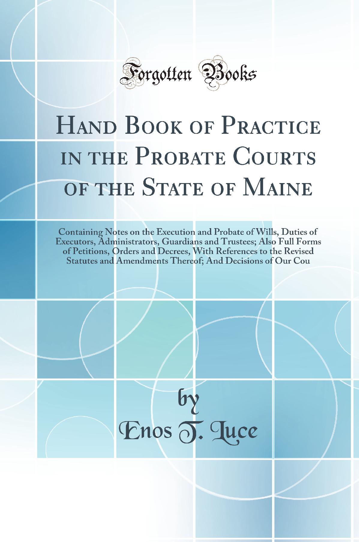 Hand Book of Practice in the Probate Courts of the State of Maine: Containing Notes on the Execution and Probate of Wills, Duties of Executors, Administrators, Guardians and Trustees; Also Full Forms of Petitions, Orders and Decrees, With References