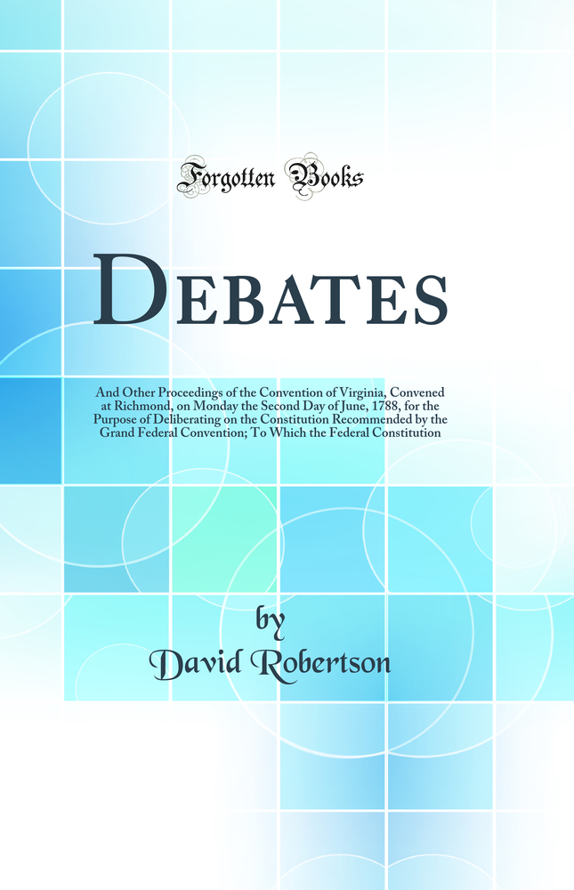 Debates: And Other Proceedings of the Convention of Virginia, Convened at Richmond, on Monday the Second Day of June, 1788, for the Purpose of Deliberating on the Constitution Recommended by the Grand Federal Convention; To Which the Federal Constitu
