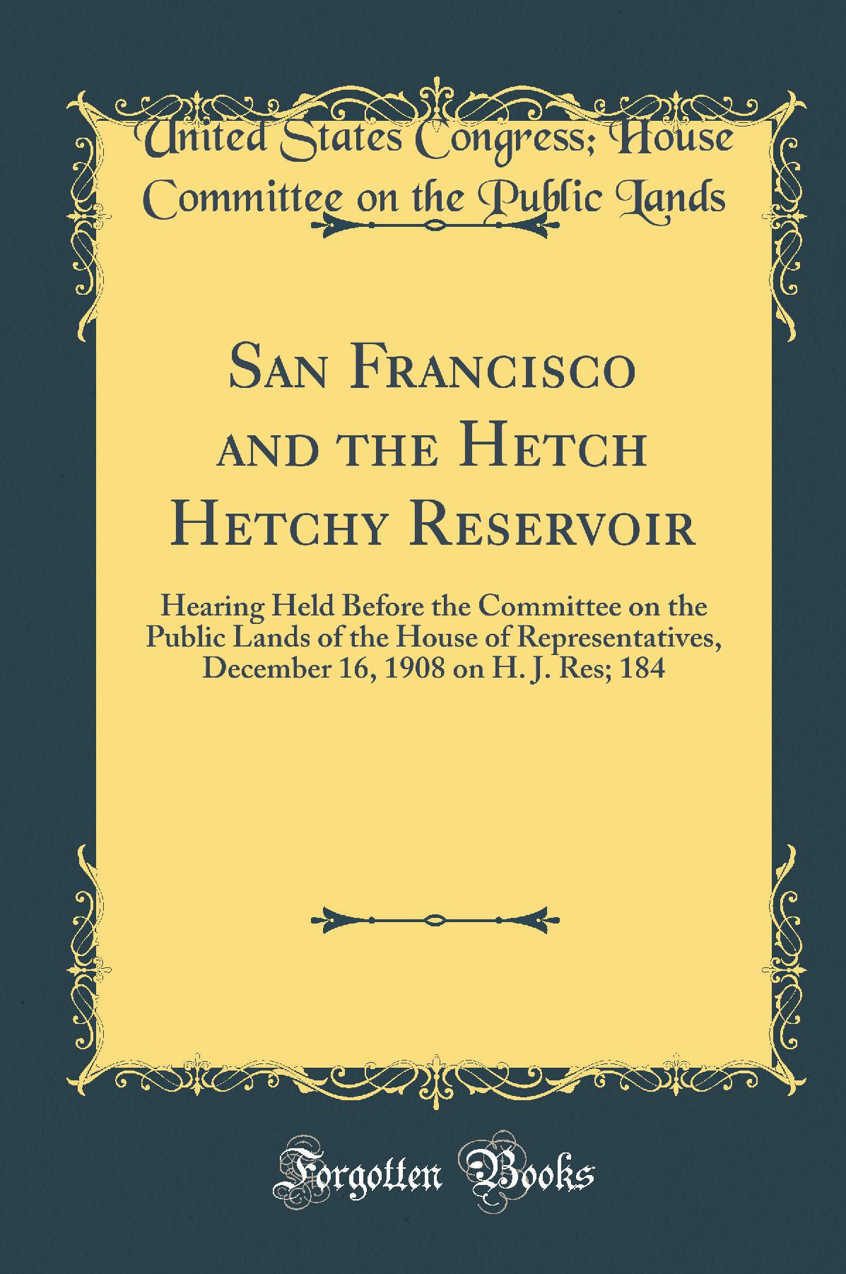 San Francisco and the Hetch Hetchy Reservoir: Hearing Held Before the Committee on the Public Lands of the House of Representatives, December 16, 1908 on H. J. Res; 184 (Classic Reprint)