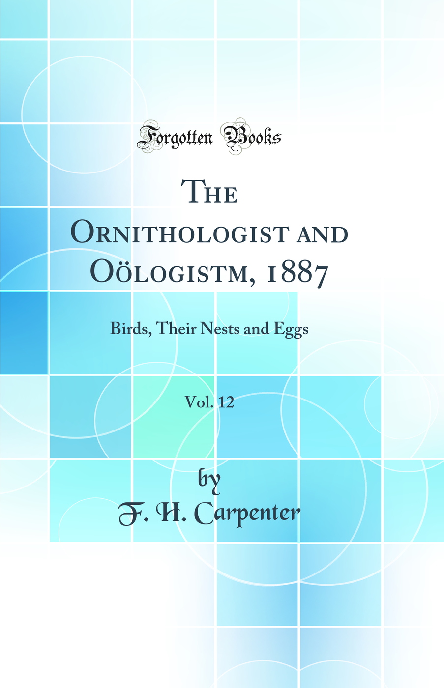 The Ornithologist and Oölogistm, 1887, Vol. 12: Birds, Their Nests and Eggs (Classic Reprint)