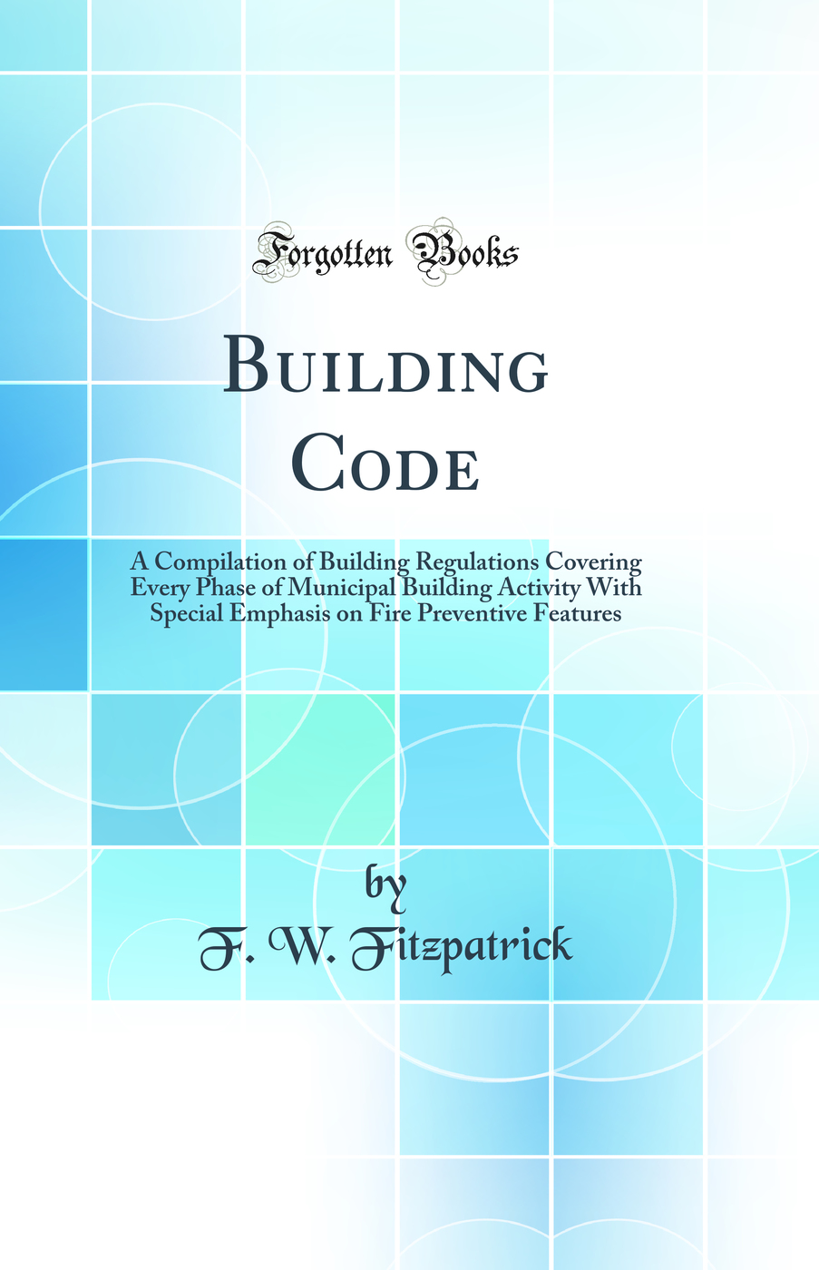 Building Code: A Compilation of Building Regulations Covering Every Phase of Municipal Building Activity With Special Emphasis on Fire Preventive Features (Classic Reprint)