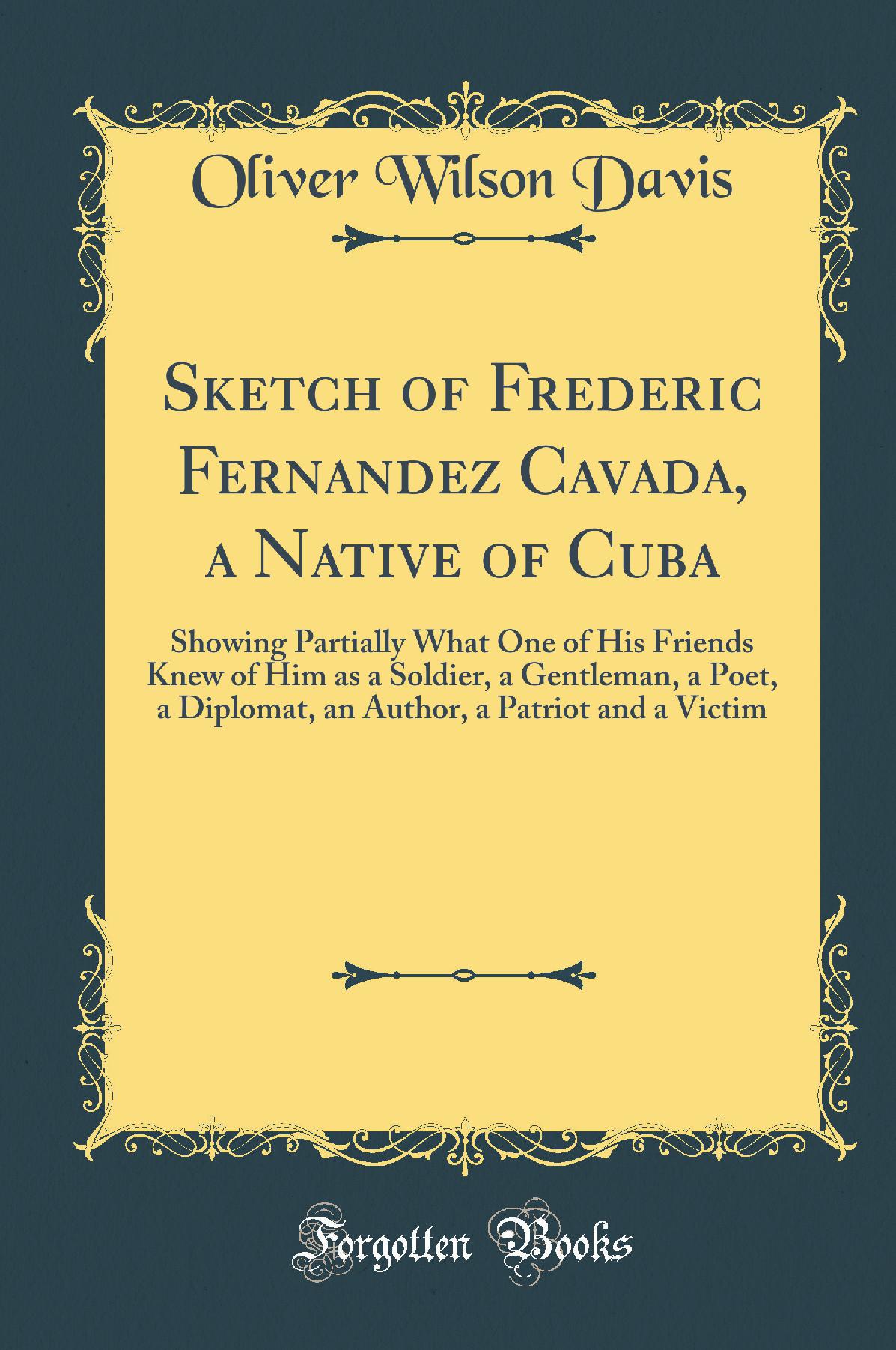Sketch of Frederic Fernandez Cavada, a Native of Cuba: Showing Partially What One of His Friends Knew of Him as a Soldier, a Gentleman, a Poet, a Diplomat, an Author, a Patriot and a Victim (Classic Reprint)