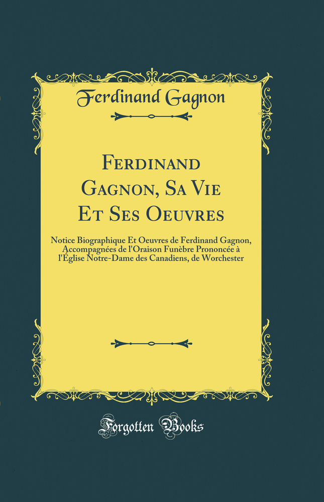 Ferdinand Gagnon, Sa Vie Et Ses Oeuvres: Notice Biographique Et Oeuvres de Ferdinand Gagnon, Accompagnées de l''Oraison Funèbre Prononcée à l''Église Notre-Dame des Canadiens, de Worchester (Classic Reprint)