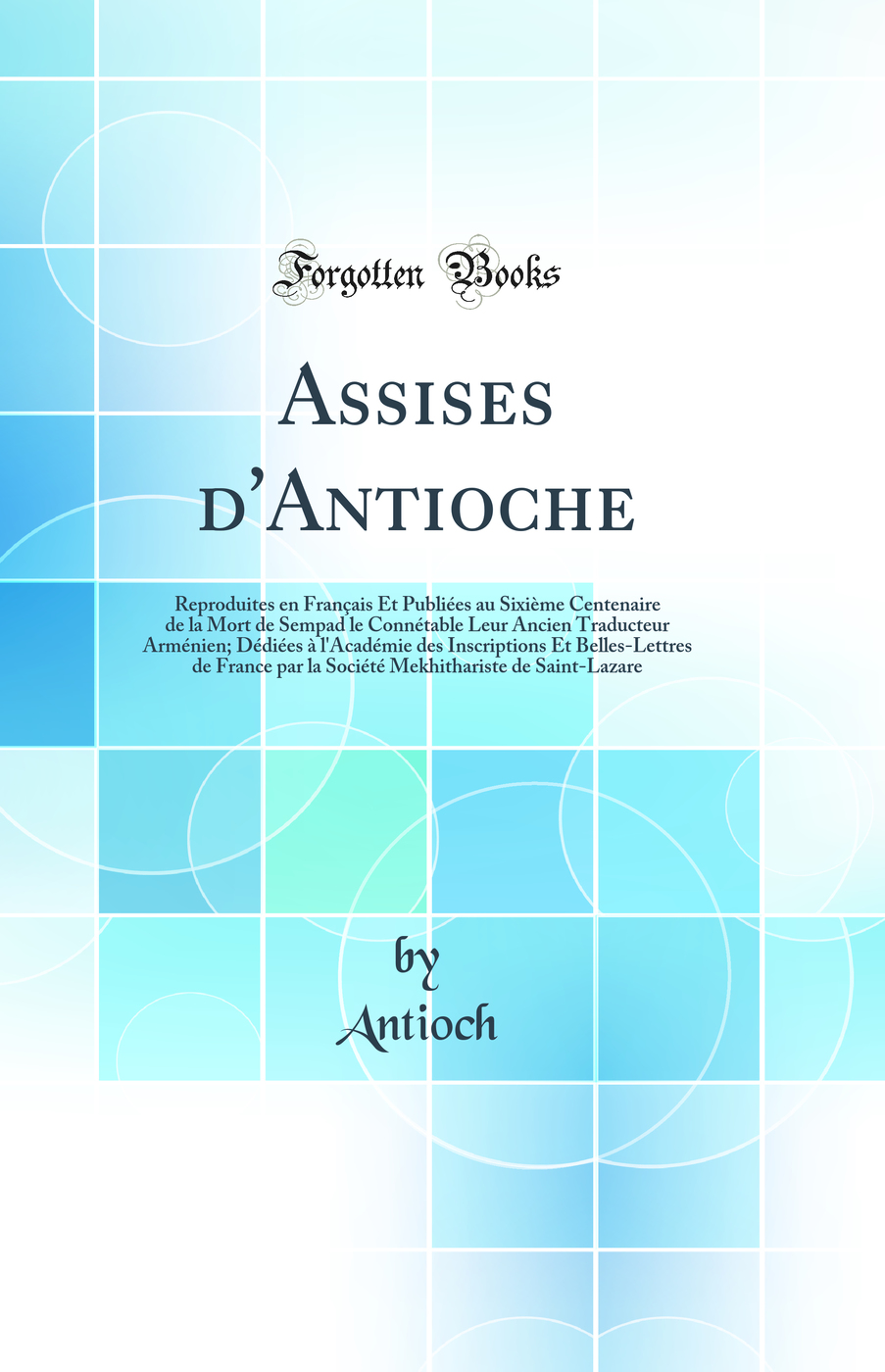 Assises d''Antioche: Reproduites en Français Et Publiées au Sixième Centenaire de la Mort de Sempad le Connétable Leur Ancien Traducteur Arménien; Dédiées à l''Académie des Inscriptions Et Belles-Lettres de France par la Société Mekhithariste de
